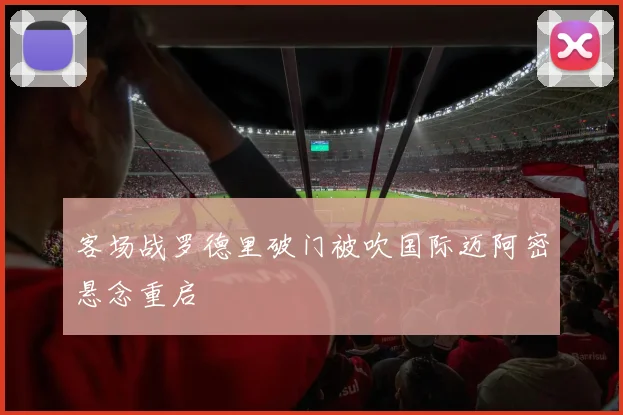 客场战罗德里破门被吹国际迈阿密悬念重启