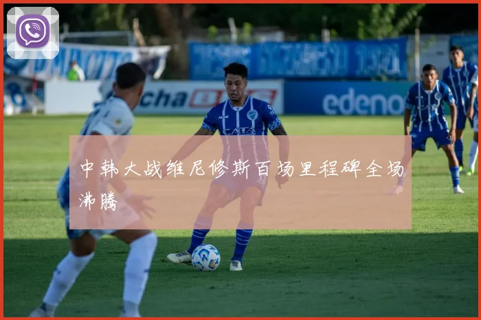 中韩大战维尼修斯百场里程碑全场沸腾