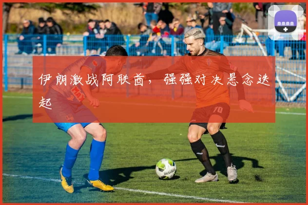 伊朗激战阿联酋，强强对决悬念迭起