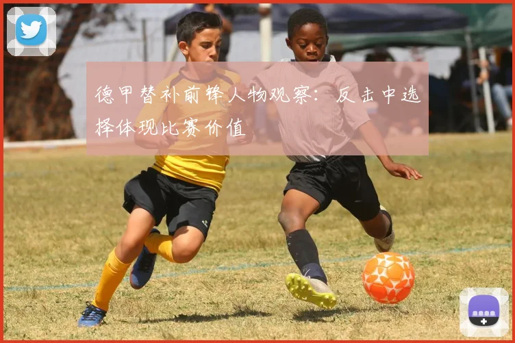 德甲替补前锋人物观察:反击中选择体现比赛价值