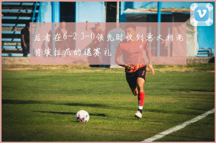 后者在6-2 3-0领先时收到意大利老将埃拉尼的退赛礼