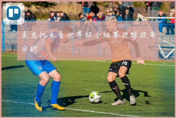 麦克托米奈世界杯小组赛进球效率分析