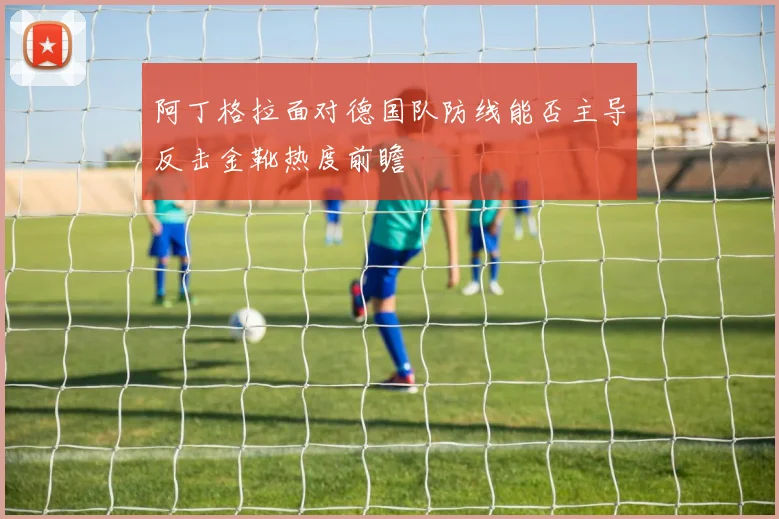 阿丁格拉面对德国队防线能否主导反击金靴热度前瞻