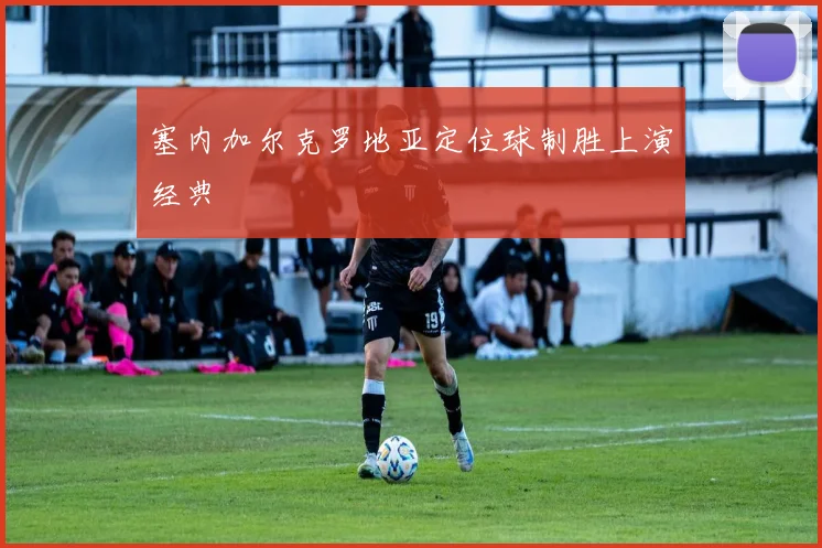 塞内加尔克罗地亚定位球制胜上演经典