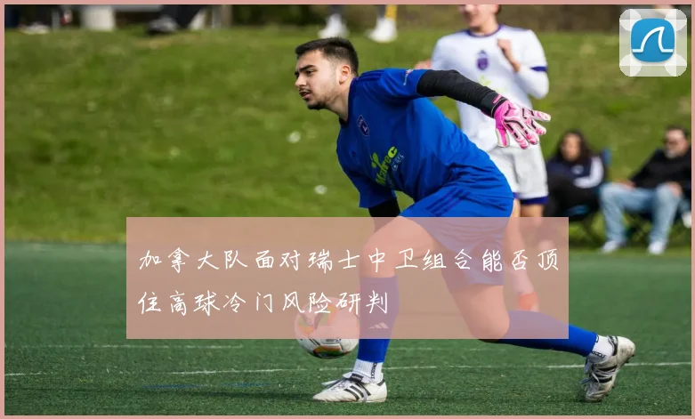 加拿大队面对瑞士中卫组合能否顶住高球冷门风险研判