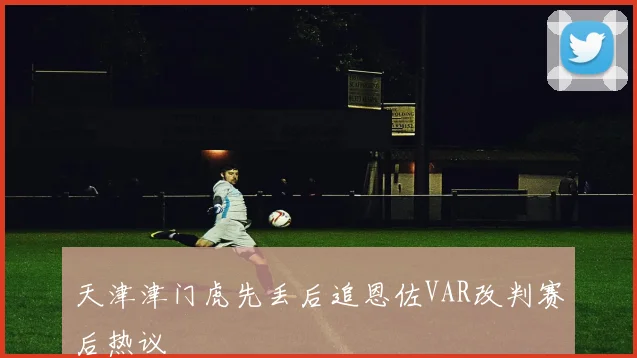 天津津门虎先丢后追恩佐VAR改判赛后热议