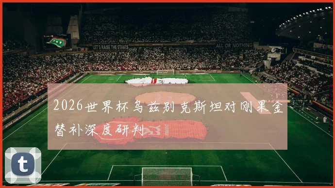 2026世界杯乌兹别克斯坦对刚果金替补深度研判