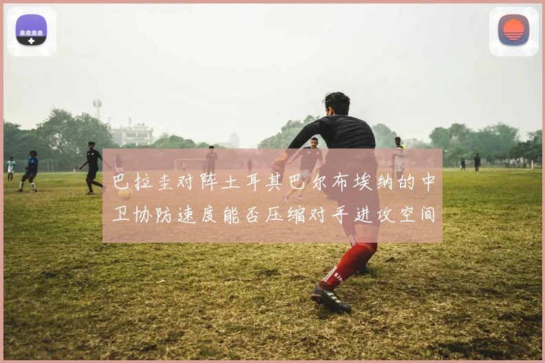 巴拉圭对阵土耳其巴尔布埃纳的中卫协防速度能否压缩对手进攻空间