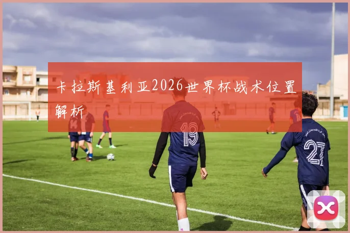 卡拉斯基利亚2026世界杯战术位置解析