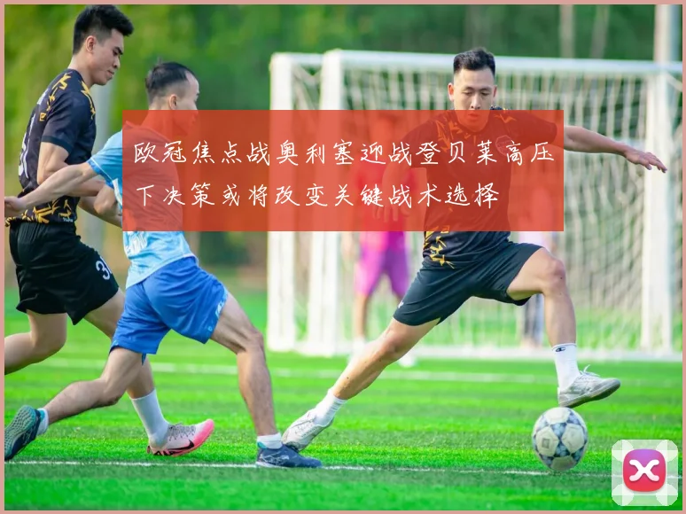 欧冠焦点战奥利塞迎战登贝莱高压下决策或将改变关键战术选择