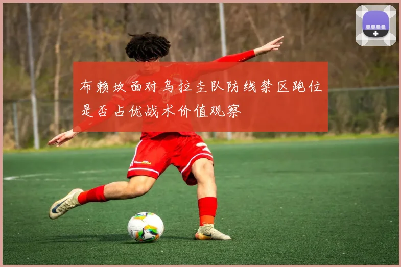 布赖坎面对乌拉圭队防线禁区跑位是否占优战术价值观察