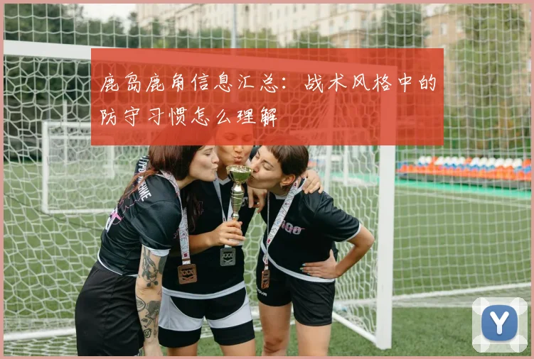鹿岛鹿角信息汇总：战术风格中的防守习惯怎么理解