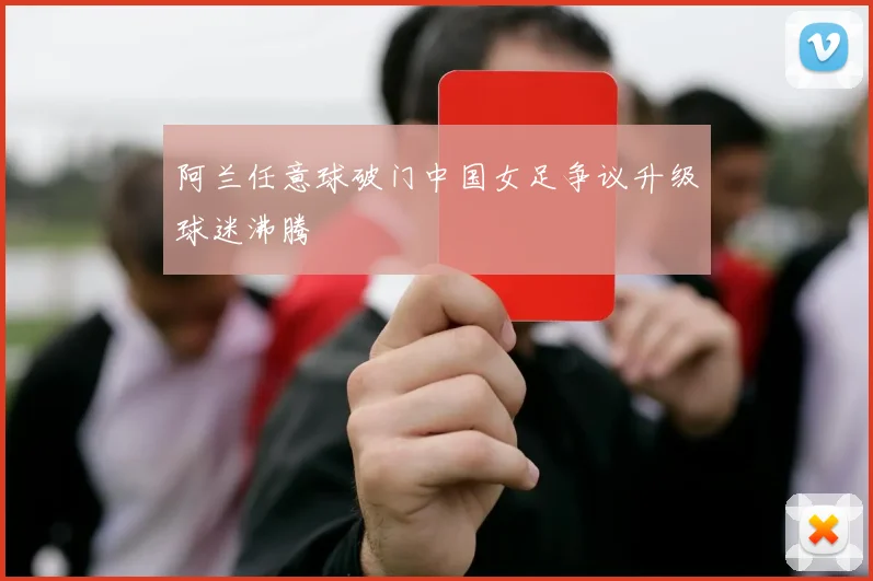 阿兰任意球破门中国女足争议升级球迷沸腾