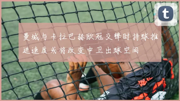 曼城与卡拉巴赫欧冠交锋时持球推进速度或将改变中卫出球空间