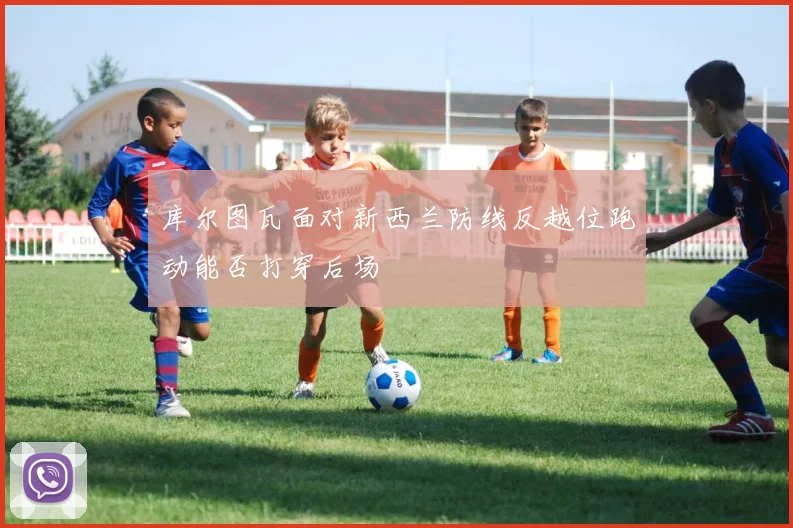 库尔图瓦面对新西兰防线反越位跑动能否打穿后场