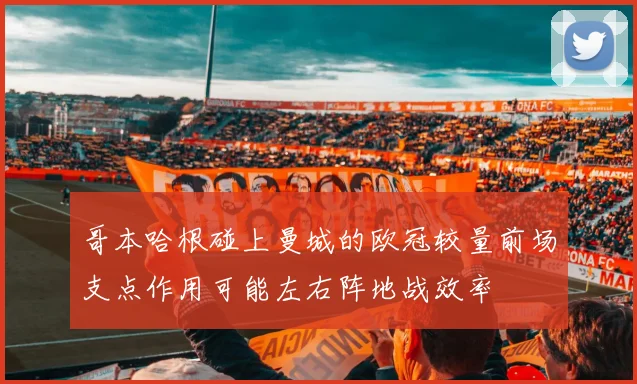 哥本哈根碰上曼城的欧冠较量前场支点作用可能左右阵地战效率