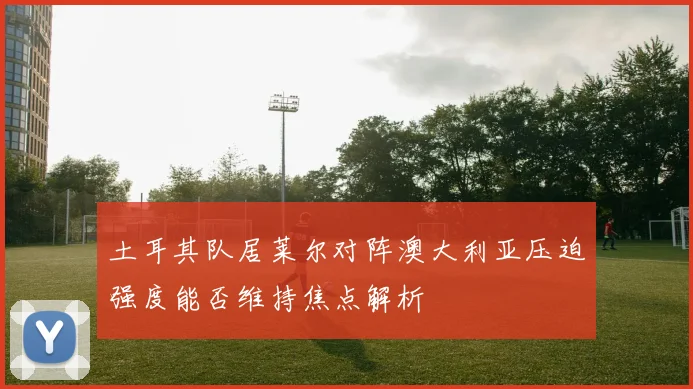 土耳其队居莱尔对阵澳大利亚压迫强度能否维持焦点解析