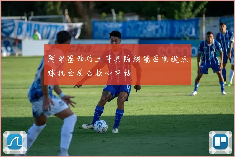 阿尔塞面对土耳其防线能否制造点球机会反击核心评估