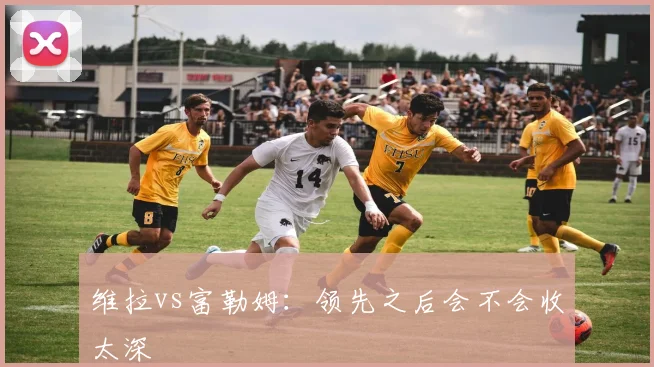 维拉vs富勒姆：领先之后会不会收太深