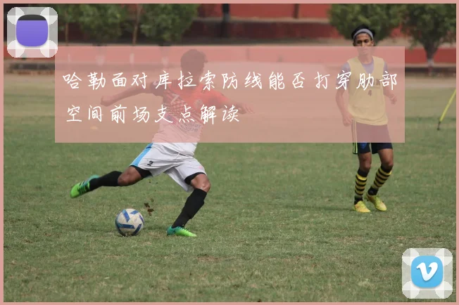 哈勒面对库拉索防线能否打穿肋部空间前场支点解读
