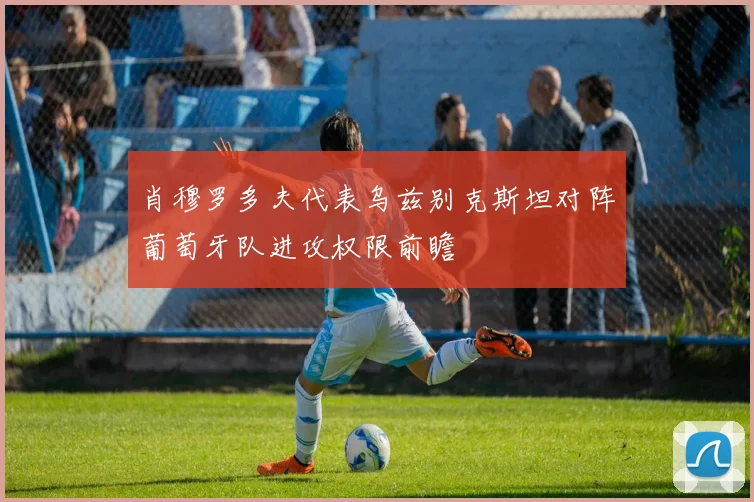 肖穆罗多夫代表乌兹别克斯坦对阵葡萄牙队进攻权限前瞻