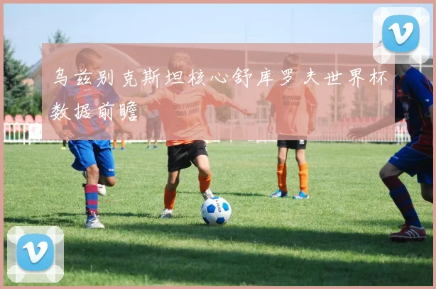 乌兹别克斯坦核心舒库罗夫世界杯数据前瞻