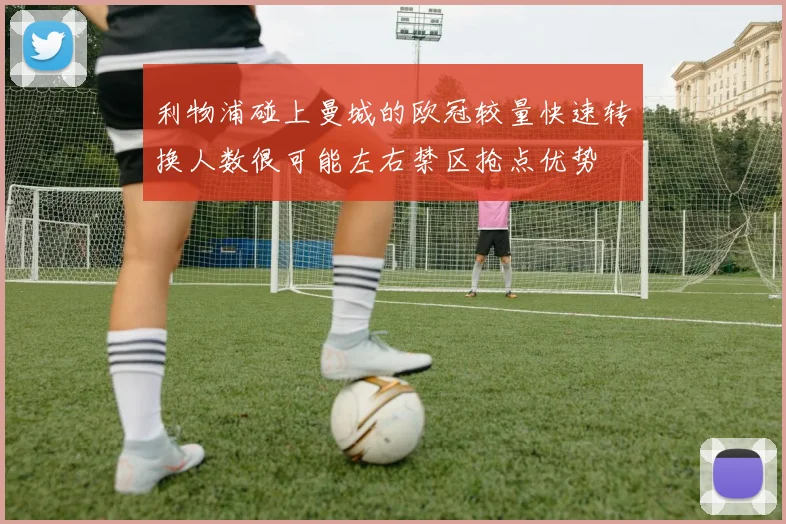 利物浦碰上曼城的欧冠较量快速转换人数很可能左右禁区抢点优势
