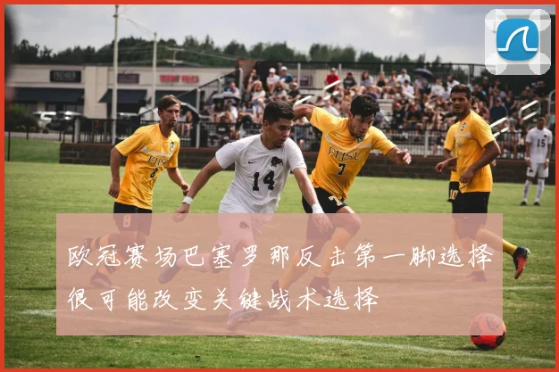 欧冠赛场巴塞罗那反击第一脚选择很可能改变关键战术选择