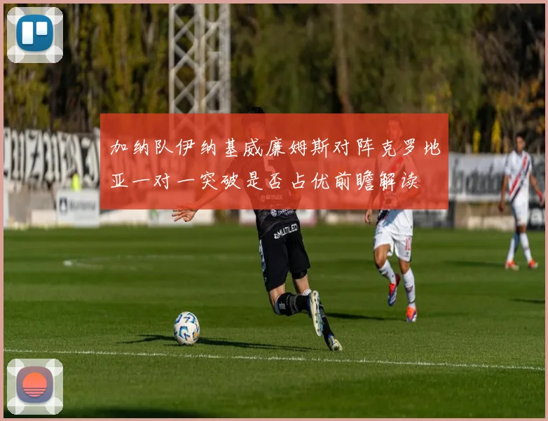 加纳队伊纳基威廉姆斯对阵克罗地亚一对一突破是否占优前瞻解读