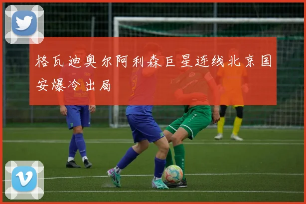 格瓦迪奥尔阿利森巨星连线北京国安爆冷出局