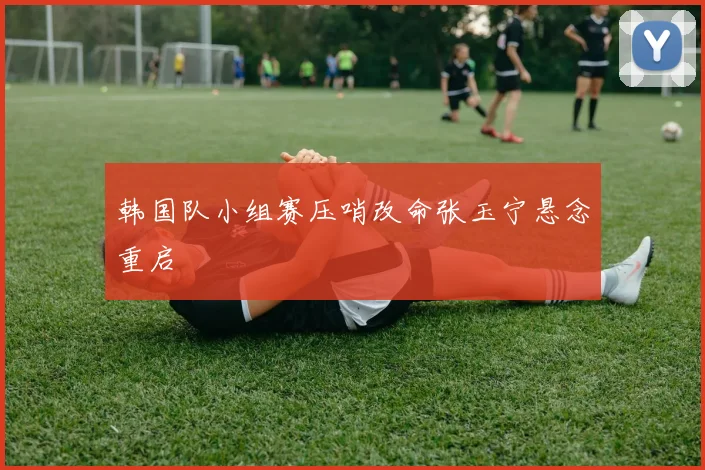 韩国队小组赛压哨改命张玉宁悬念重启