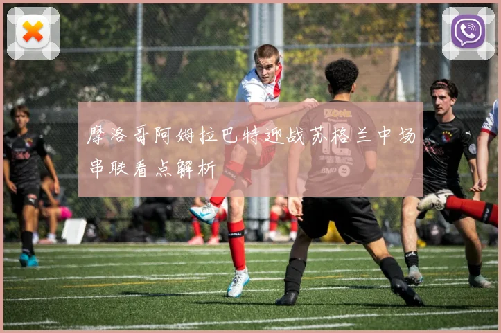 摩洛哥阿姆拉巴特迎战苏格兰中场串联看点解析
