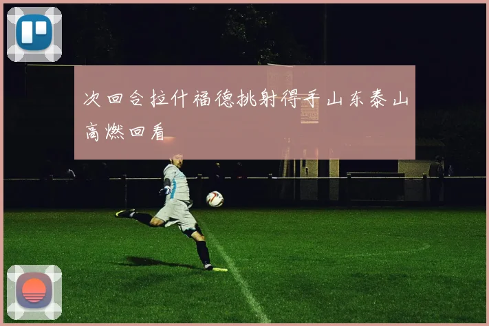 次回合拉什福德挑射得手山东泰山高燃回看